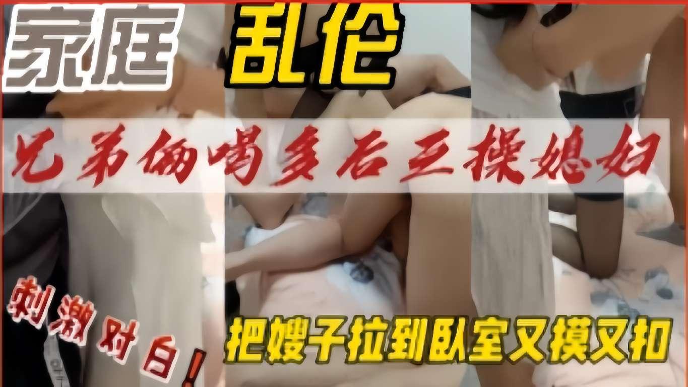 推荐兄弟俩喝多后三操媳妇，把嫂子拉到臥室又摸又扣，刺激对白